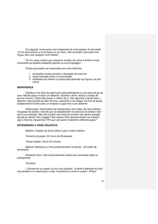 49
Em seguida, forme pares com integrantes de outra equipe. Aí eles terão
15 min para ensinar a nova língua um ao outro, mas só podem usar esta nova
língua, sem usar qualquer outro dialeto.
Por fim, peça a todos que coloquem vendas nos olhos e tentem formar
novamente as equipes baseados apenas na nova linguagem.
Pontos que podem ser explorados com esta dinâmica:
1. sensações vividas durante a realização do exercício
2. lições extraídas sobre a comunicação
3. facilidade que tiveram os pares para aprender as línguas uns dos
outros.
INDIFERENÇA
Distribua uma folha de papel para cada participante e uma caixa de giz de
cera. Mande cada um fazer um desenho. Escolha o tema. Atribua o tempo de
quinze minutos. Todos irão buscar o melhor de si. Vão caprichar e tentar fazer o
desenho mais perfeito da face da terra, superando o do colega. Ao final do tempo,
simplesmente mande cada um amassar e jogar fora o seu desenho.
Observação: Você poderá ser massacrado, pois todos vão ficar atônitos,
incapazes de aceitar o fato de que se desdobrarem no exercício da tarefa e ficar
sem a sua atenção. Mas não é assim que fazemos quando não damos atenção
devida ao cliente? Aos colegas? Aos nossos filhos quando tentam nos mostrar
algo e ficamos impassíveis? Por que vão querer tratamento diferente agora?
ENTENDENDO A VISÃO HOLÍSTICA
Objetivo: Explicar de forma lúdica o que é visão holística.
Tamanho do grupo: Em torno de 30 pessoas.
Tempo exigido: Cerca 35 minutos.
Material: Barbante ou linha suficientemente comprida - Um balão de
aniversário.
Ambiente físico: Sala suficientemente ampla para acomodar todos os
participantes.
Processo:
I. Escreve-se no quadro ou em uma cartolina: “A parte é diferente do todo,
mas também é o mesmo que o todo. A essência é o todo e a parte”. (Éfeso)
 