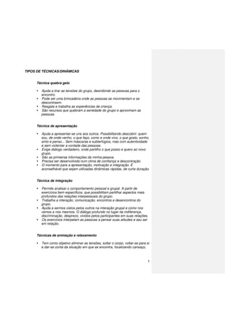 5
TIPOS DE TÉCNICAS/DINÂMICAS
Técnica quebra gelo
Ajuda a tirar as tensões do grupo, desinibindo as pessoas para o
encontro.
Pode ser uma brincadeira onde as pessoas se movimentam e se
descontraem.
Resgata e trabalha as experiências de criança.
São recursos que quebram a seriedade do grupo e aproximam as
pessoas.
Técnica de apresentação
Ajuda a apresentar-se uns aos outros. Possibilitando descobrir: quem
sou, de onde venho, o que faço, como e onde vivo, o que gosto, sonho,
sinto e penso... Sem máscaras e subterfúgios, mas com autenticidade
e sem violentar a vontade das pessoas.
Exige diálogo verdadeiro, onde partilho o que posso e quero ao novo
grupo.
São as primeiras informações da minha pessoa.
Precisa ser desenvolvida num clima de confiança e descontração.
O momento para a apresentação, motivação e integração. É
aconselhável que sejam utilizadas dinâmicas rápidas, de curta duração.
Técnica de integração
Permite analisar o comportamento pessoal e grupal. A partir de
exercícios bem específicos, que possibilitam partilhar aspectos mais
profundos das relações interpessoais do grupo.
Trabalha a interação, comunicação, encontros e desencontros do
grupo.
Ajuda a sermos vistos pelos outros na interação grupal e como nos
vemos a nós mesmos. O diálogo profundo no lugar da indiferença,
discriminação, desprezo, vividos pelos participantes em suas relações.
Os exercícios interpelam as pessoas a pensar suas atitudes e seu ser
em relação.
Técnicas de animação e relaxamento
Tem como objetivo eliminar as tensões, soltar o corpo, voltar-se para si
e dar-se conta da situação em que se encontra, focalizando cansaço,
 