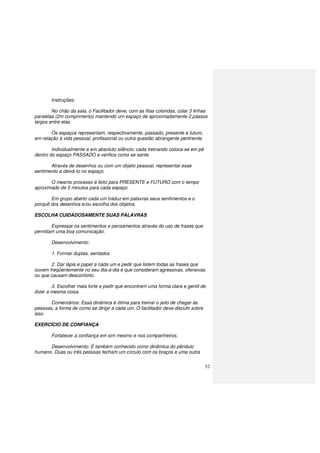 52
Instruções:
No chão da sala, o Facilitador deve, com as fitas coloridas, colar 3 linhas
paralelas (2m comprimento) mantendo um espaço de aproximadamente 2 passos
largos entre elas.
Os espaços representam, respectivamente, passado, presente e futuro,
em relação à vida pessoal, profissional ou outra questão abrangente pertinente.
Individualmente e em absoluto silêncio, cada treinando coloca-se em pé
dentro do espaço PASSADO e verifica como se sente.
Através de desenhos ou com um objeto pessoal, representar esse
sentimento e deixá-lo no espaço.
O mesmo processo é feito para PRESENTE e FUTURO com o tempo
aproximado de 5 minutos para cada espaço.
Em grupo aberto cada um traduz em palavras seus sentimentos e o
porquê dos desenhos e/ou escolha dos objetos.
ESCOLHA CUIDADOSAMENTE SUAS PALAVRAS
Expressar os sentimentos e pensamentos através do uso de frases que
permitam uma boa comunicação.
Desenvolvimento:
1. Formar duplas, sentados
2. Dar lápis e papel a cada um e pedir que listem todas as frases que
ouvem freqüentemente no seu dia-a-dia e que consideram agressivas, ofensivas
ou que causam desconforto.
3. Escolher mais forte e pedir que encontrem uma forma clara e gentil de
dizer a mesma coisa.
Comentários: Essa dinâmica é ótima para treinar o jeito de chegar às
pessoas, a forma de como se dirigir a cada um. O facilitador deve discutir sobre
isso.
EXERCÍCIO DE CONFIANÇA
Fortalecer a confiança em sim mesmo e nos companheiros.
Desenvolvimento: É também conhecido como dinâmica do pêndulo
humano. Duas ou três pessoas fecham um círculo com os braços e uma outra
 