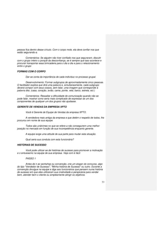 53
pessoa fica dentro desse círculo. Com o corpo mole, ela deve confiar nos que
estão segurando-a.
Comentários: Se alguém não tiver confiado nos que seguraram, discutir
com o grupo inteiro o porquê da desconfiança, se é sempre que isso acontece e
procurar transportar essa brincadeira para o dia a dia e para o relacionamento
entre o grupo
FORMAS COM O CORPO
Dar-se conta da importância de cada indivíduo no processo grupal.
Desenvolvimento: Formar subgrupos de aproximadamente cinco pessoas.
O facilitador explica que dirá uma palavra e, simultaneamente, cada subgrupo
deverá compor com seus corpos, sem falar, uma imagem que corresponde à
palavra dita. (casa, coração, avião, cama, ponte, vela, barco, estrela, ect.)
Comentários: Ressaltar a dificuldade de comunicação quando não se
pode falar, mostrar como seria mais complicado de expressar se um dos
componentes de qualquer um dos grupos não ajudasse.
GERENTE DE VENDAS DA EMPRESA XPTO
Você é Gerente de Equipe de Vendas da empresa XPTO.
A vendedora mais antiga da empresa e que detém o respeito de todos, lhe
procurou em nome de sua equipe.
Todos são unânimes no que se refere a não conseguirem uma melhor
posição no mercado em função de sua incompetência enquanto gerente.
A equipe exige uma atitude de sua parte para mudar esta situação.
Qual seria sua conduta com esta funcionária?
HISTÓRIAS DE SUCESSO
Você pode utilizar-se de histórias de sucesso para promover a motivação
e o entusiasmo na equipe de sua empresa. Veja com é fácil:
PASSO 1
Antes de ir ao workshop ou convenção, crie um slogan do concurso, algo
do tipo "Vendedor de Sucesso", "Minha história de Sucesso" ou outro. Durante a
convenção divulgue na equipe e diga aos funcionários que pensem numa história
de sucesso em que eles utilizaram sua criatividade e perspicácia para vender
bem, atender bem o cliente ou simplesmente atingir os objetivos.
 