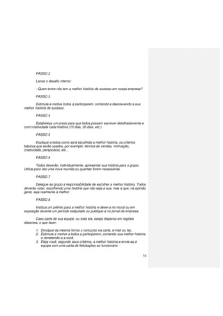 54
PASSO 2
Lance o desafio interno:
- Quem entre nós tem a melhor história de sucesso em nossa empresa?
PASSO 3
Estimule e motive todos a participarem, contando e descrevendo a sua
melhor história de sucesso.
PASSO 4
Estabeleça um prazo para que todos possam escrever detalhadamente e
com criatividade cada história (15 dias, 30 dias, etc.)
PASSO 5
Explique a todos como será escolhida a melhor história, os critérios
básicos que serão usados, por exemplo: técnica de vendas, motivação,
criatividade, perspicácia, etc...
PASSO 6
Todos deverão, individualmente, apresentar sua história para o grupo.
Utilize para isto uma nova reunião ou quantas forem necessárias.
PASSO 7
Delegue ao grupo a responsabilidade de escolher a melhor história. Todos
deverão votar, escolhendo uma história que não seja a sua, mas a que, na opinião
geral, seja realmente a melhor.
PASSO 8
Institua um prêmio para a melhor história e deixe-a no mural ou em
exposição durante um período estipulado ou publique-a no jornal da empresa.
Caso parte de sua equipe, ou toda ela, esteja dispersa em regiões
distantes, o que fazer:
1. Divulgue da mesma forma o concurso via carta, e-mail ou fax.
2. Estimule e motive a todos a participarem, contando sua melhor história
e remetendo-a a você.
3. Eleja você, segundo seus critérios, a melhor história e envie-as à
equipe com uma carta de felicitações ao funcionário.
 