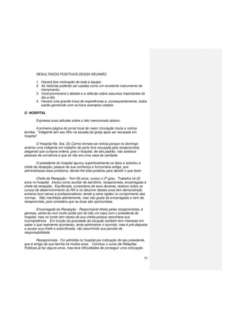 55
RESULTADOS POSITIVOS DESSA REUNIÃO
1. Haverá boa motivação de toda a equipe;
2. As histórias poderão ser usadas como um excelente instrumento de
treinamento;
3. Você promoverá o debate e a reflexão sobre assuntos importantes do
dia-a-dia;
4. Haverá uma grande troca de experiências e, consequentemente, todos
sairão ganhando com os bons exemplos citados.
O HOSPITAL
Expresse suas atitudes sobre o fato mencionado abaixo:
A primeira página do jornal local de maior circulação trazia a notícia
bomba: “Indigente tem seu filho na escada da igreja após ser recusada em
hospital”.
O Hospital Na. Sra. Do Carmo tornara-se notícia porque no domingo
anterior uma indigente em trabalho de parto fora recusada pela recepcionista,
alegando que cumpria ordens, pois o hospital, de alto padrão, não aceitava
pessoas de convênios e que ali não era uma casa de caridade.
O presidente do hospital apurou superficialmente os fatos e solicitou à
chefe da recepção, pessoa de sua confiança e funcionária antiga, que
administrasse esse problema, dando-lhe total poderes para decidir o que fazer.
Chefe da Recepção - Tem 50 anos, cursou o 2º grau. Trabalha há 20
anos no hospital. Iniciou como auxiliar de escritório, recepcionista, encarregada e
chefe da recepção. Equilibrada, cumpridora de seus deveres, realizou todos os
cursos de desenvolvimento do RH e no decorrer destes anos tem demonstrado
extremo bom senso e profissionalismo; tende a certa rigidez no cumprimento das
normas. Não manifesta abertamente, mas não gosta da encarregada e nem da
recepcionista, pois considera que as duas são oportunistas.
Encarregada da Recepção - Responsável direta pelas recepcionistas, é
geniosa, sente-se com muito poder por ter tido um caso com o presidente do
hospital, mas no fundo tem receio de sua chefia porque reconhece sua
incompetência. Em função da gravidade da situação também tem interesse em
saber o que realmente aconteceu, tenta administrar o ocorrido, mas é pré-disposta
a acusar sua chefe e subordinada, não assumindo sua parcela de
responsabilidade.
Recepcionista - Foi admitida no hospital por indicação de seu presidente,
que é amigo de sua família há muitos anos. Concluiu o curso de Relações
Públicas já faz alguns anos, mas teve dificuldades de conseguir uma colocação.
 