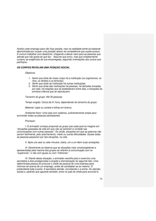 56
Aceitou este emprego para não ficar parada, mas na realidade sente-se bastante
desmotivada por ocupar uma posição abaixo da competência que supõe possuir.
É comum trabalhar com desânimo, chegando a deixar claro para as pessoas que
atende que não gosta do que faz. Assume que errou, mas que simplesmente
cumpriu as exigências de sua encarregada, seguindo orientações dos cursos que
participou.
OS CORPOS REVELAM UMA POSIÇÃO SOCIAL
Objetivos:
1. Sentir que atrás de nosso corpo há a instituição (os organismos, os
ritos, os direitos e os temores);
2. Sentir que atrás da instituição há outras instituições;
3. Sentir que atrás das instituições há pessoas, há decisões tomadas
por elas, há relações que se estabelecem entre elas, e situações da
primeira infância que se reproduzem.
Tamanho do grupo: Até 30 pessoas.
Tempo exigido: Cerca de 01 hora, dependendo do tamanho do grupo.
Material: Lápis ou caneta e folhas em branco.
Ambiente físico: Uma sala com cadeiras, suficientemente ampla para
acomodar todas as pessoas participantes.
Processo:
I. O animador começa propondo ao grupo que cada qual se imagine em
“situações passadas da vida em que não se sentiram à vontade nas
comunicações com outras pessoas”. Ou ainda, situações em que as palavras não
saíram facilmente, pelo acanhamento, medo ou outras dificuldades. Quase todas
as pessoas passaram por tais situações, na vida.
II. Após uns seis ou sete minutos, todos, um a um lêem suas anotações.
III. Geralmente se observa que as situações mais constrangedoras e
apresentadas pela maioria dos grupos se referem à comunicação com os
“superiores”, e não com iguais ou com “inferiores”.
IV. Diante dessa situação, o animador escolhe para o exercício uma
secretária e dois protagonistas e propõe a dramatização do seguinte fato: Uma
determinada pessoa foi procurar o chefe de pessoal de uma empresa para
informar-se acerca de um emprego, antes de candidatar-se ao mesmo. O
pretendente bate à porta. A secretária atende, convidando-o a entrar. Ao atender,
saúda-o, pedindo que aguarde sentado, entra na sala do chefe para anunciá-lo.
 