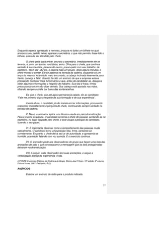 57
Enquanto espera, apressado e nervoso, procura no bolso um bilhete no qual
anotara o seu pedido. Nisso aparece a secretária, o que não permitiu fosse lido o
bilhete, antes de ser atendido pelo chefe.
O chefe pede para entrar, anuncia a secretária. Imediatamente ele se
levanta, e, com um sorriso nos lábios, entra. Olha para o chefe, que continua
sentado à sua mesinha, parecendo neutro, preocupado com seu trabalho, de
escritório. “Bom-dia”, diz ele, e espera mais um pouco. Após alguns minutos, o
chefe manda-o sentar. Ele se assenta na beirada da cadeira, ocupando só um
terço da mesma. Acanhado, meio encurvado, a cabeça inclinada levemente para
frente, começa a falar, dizendo ter lido um anúncio de que a empresa estava
precisando contratar mais funcionários e que, antes de candidatar-se, desejava
obter algumas informações a respeito do trabalho. Sua fala é fraca, tímida
preocupando-se em não dizer demais. Sua cabeça está apoiada nas mãos,
olhando sempre o chefe por baixo das sombracelhas.
Eis que o chefe, que até agora permanecia calado, diz ao candidato:
“Fale-me primeiro algo a respeito de sua formação e de sua experiência”.
A esta altura, o candidato já não insiste em ter informações, procurando
responder imediatamente à pergunta do chefe, continuando sempre sentado na
beirada da cadeira;
V. Nisso, o animador aplica uma técnica usada em psicodramatização.
Pára e inverte os papéis. O candidato se torna o chefe do pessoal, sentando-se no
escritório, no lugar ocupado pelo chefe, e este ocupa a posição do candidato,
fazendo o seu papel;
VI. É importante observar como o comportamento das pessoas muda
radicalmente. O candidato toma uma posição reta, firme, sentando-se
corretamente. Enquanto o chefe deixa seu ar de autoridade, e apresenta-se
humilde, acanhado, falando com voz sumida. E o exercício continua.
VII. O animador pede aos observadores do grupo que façam uma lista das
anotações de tudo o que constataram e a mensagem que os dois protagonistas
deixaram na dramatização.
VIII. A seguir, cada observador lerá suas anotações, e segue a
verbalização acerca da experiência vivida.
(((FONTE: Exercícios Práticos de Dinâmica de Grupo, Silvino José Fritzen. 10ª edição. 2º volume,
Editora Vozes, 1987. Petrópolis, RJ)))
ANÚNCIOS
Elabore um anúncio de rádio para o produto indicado.
 