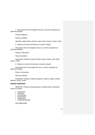 58
1 - Seu produto deve ser divulgado sem que, no anúncio, apareçam as
“palavras proibidas”
Produto: Sabonete
Palavras proibidas:
Sabonete, sabão, banho, perfume, limpar, limpo, limpeza, compra, venda
2 - Elabore um anúncio de rádio para o produto indicado.
Seu produto deve ser divulgado sem que, no anúncio, apareçam as
“palavras proibidas”
Produto: Pasta dental
Palavras proibidas:
Pasta dental, dentifrício, pasta de dentes, escova, dentes, cárie, hálito,
compra, venda
3 - Elabore um anúncio de rádio para o produto indicado.
Seu produto deve ser divulgado sem que, no anúncio, apareçam as
“palavras proibidas”
Produto: Computador
Palavras proibidas:
Computador, hardware, software, programa, máquina, rapidez, teclado,
disquete, compra, venda
PASSEIO AMARRADO
OBJETIVO : Propiciar aos participantes um desafio onde é necessário
colocar em prática:
Cooperação
Liderança
Comunicação
Planejamento
Organização
Tomada de Decisão
APLICABILIDADE:
 