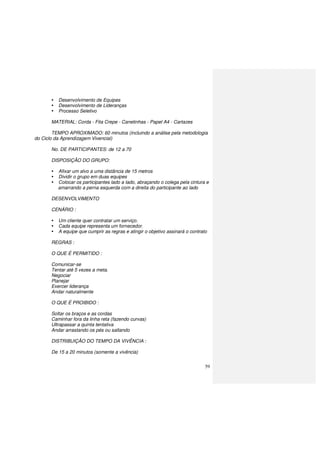 59
Desenvolvimento de Equipes
Desenvolvimento de Lideranças
Processo Seletivo
MATERIAL: Corda - Fita Crepe - Canetinhas - Papel A4 - Cartazes
TEMPO APROXIMADO: 60 minutos (incluindo a análise pela metodologia
do Ciclo da Aprendizagem Vivencial)
No. DE PARTICIPANTES: de 12 a 70
DISPOSIÇÃO DO GRUPO:
Afixar um alvo a uma distância de 15 metros
Dividir o grupo em duas equipes
Colocar os participantes lado a lado, abraçando o colega pela cintura e
amarrando a perna esquerda com a direita do participante ao lado
DESENVOLVIMENTO
CENÁRIO :
Um cliente quer contratar um serviço.
Cada equipe representa um fornecedor.
A equipe que cumprir as regras e atingir o objetivo assinará o contrato
REGRAS :
O QUE É PERMITIDO :
Comunicar-se
Tentar até 5 vezes a meta.
Negociar
Planejar
Exercer liderança
Andar naturalmente
O QUE É PROIBIDO :
Soltar os braços e as cordas
Caminhar fora da linha reta (fazendo curvas)
Ultrapassar a quinta tentativa
Andar arrastando os pés ou saltando
DISTRIBUIÇÃO DO TEMPO DA VIVÊNCIA :
De 15 a 20 minutos (somente a vivência)
 