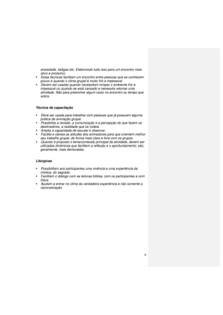 6
ansiedade, fadigas etc. Elaborando tudo isso para um encontro mais
ativo e produtivo.
Estas técnicas facilitam um encontro entre pessoas que se conhecem
pouco e quando o clima grupal é muito frio e impessoal.
Devem ser usadas quando necessitam romper o ambiente frio e
impessoal ou quando se está cansado e necessita retomar uma
atividade. Não para preencher algum vazio no encontro ou tempo que
sobra.
Técnica de capacitação
Deve ser usada para trabalhar com pessoas que já possuem alguma
prática de animação grupal.
Possibilita a revisão, a comunicação e a percepção do que fazem os
destinatários, a realidade que os rodeia.
Amplia a capacidade de escutar e observar.
Facilita e clareia as atitudes dos animadores para que orientem melhor
seu trabalho grupal, de forma mais clara e livre com os grupos.
Quando é proposto o tema/conteúdo principal da atividade, devem ser
utilizadas dinâmicas que facilitem a reflexão e o aprofundamento; são,
geralmente, mais demoradas.
Litúrgicas
Possibilitam aos participantes uma vivência e uma experiência da
mística, do sagrado.
Facilitam o diálogo com as leituras bíblias, com os participantes e com
Deus
Ajudam a entrar no clima da verdadeira experiência e não somente a
racionalização.
 