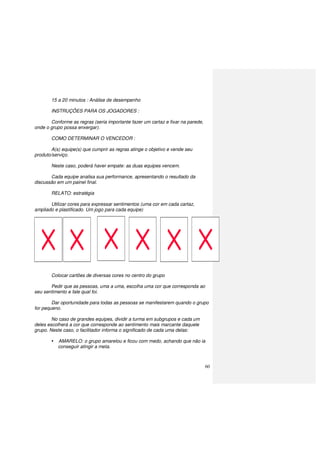 60
15 a 20 minutos : Análise de desempenho
INSTRUÇÕES PARA OS JOGADORES :
Conforme as regras (seria importante fazer um cartaz e fixar na parede,
onde o grupo possa enxergar).
COMO DETERMINAR O VENCEDOR :
A(s) equipe(s) que cumprir as regras atinge o objetivo e vende seu
produto/serviço.
Neste caso, poderá haver empate: as duas equipes vencem.
Cada equipe analisa sua performance, apresentando o resultado da
discussão em um painel final.
RELATO: estratégia
Utilizar cores para expressar sentimentos (uma cor em cada cartaz,
ampliado e plastificado. Um jogo para cada equipe)
Colocar cartões de diversas cores no centro do grupo
Pedir que as pessoas, uma a uma, escolha uma cor que corresponda ao
seu sentimento e fale qual foi.
Dar oportunidade para todas as pessoas se manifestarem quando o grupo
for pequeno.
No caso de grandes equipes, dividir a turma em subgrupos e cada um
deles escolherá a cor que corresponde ao sentimento mais marcante daquele
grupo. Neste caso, o facilitador informa o significado de cada uma delas:
AMARELO: o grupo amarelou e ficou com medo, achando que não ia
conseguir atingir a meta.
 