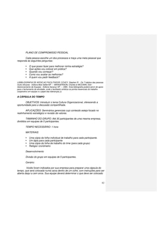 62
PLANO DE COMPROMISSO PESSOAL
Cada pessoa escolhe um dos processos e traça uma meta pessoal que
responda às seguintes perguntas:
O que posso fazer para melhorar minha estratégia?
Que ações vou colocar em prática?
Quando vou começar?
Como vou avaliar as melhorias?
A quem vou pedir feedback?
(((BIBLIOGRAFIA DE APOIO AO FACILITADOR: COVEY, Stephen R. - Os 7 hábitos das pessoas
muito eficazes - Editora Best Seller/SP --- MARGERISON, Charles & MCCANN, Dick -
Gerenciamento de Equipes - Editora Saraiva/ SP --- OBS.: Esta bibliografia poderá servir de apoio
para o fechamento da atividade, onde o facilitador enfatiza os pontos essenciais do trabalho
cooperativo em equipe e o papel das lideranças.)))
A CÁPSULA DO TEMPO
OBJETIVOS: Introduzir o tema Cultura Organizacional, oferecendo a
oportunidade para a discussão compartilhada.
APLICAÇÕES: Seminários gerenciais cujo conteúdo esteja focado no
realinhamento estratégico e revisão de valores.
TAMANHO DO GRUPO: Até 30 participantes de uma mesma empresa,
divididos em equipes de 5 participantes.
TEMPO NECESSÁRIO: 1 hora
MATERIAIS
Uma cópia da folha individual de trabalho para cada participante.
Um lápis para cada participante
Uma cópia da folha de trabalho do time (para cada grupo)
Relógio/ cronômetro
Desenvolvimento
Divisão do grupo em equipes de 5 participantes.
Cenário:
Vocês foram indicados por sua empresa para preparar uma cápsula do
tempo, que será colocada numa caixa dentro de um cofre, com instruções para ser
aberta daqui a cem anos. Sua equipe deverá determinar o que deve ser colocado
 