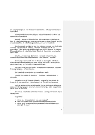 63
em sua própria cápsula, e os itens devem representar a cultura presente de sua
organização.
O tempo será de cinco minutos para selecionar três itens ou idéias que
desejem incluir na cápsula.
Finalize a discussão depois de cinco minutos e distribua uma cópia da
folha de trabalho individual para cada representante e um lápis. Entregue também
uma cópia da folha de trabalho do grupo todo, para usarem mais tarde.
Explique a cada participante, que eles terão que preparar uma declaração
individual que dariam a um estranho, um retrato claro da cultura de sua
organização. Cada declaração será limitada a vinte e cinco palavras, no máximo.
Eles usarão a folha de trabalho individual. Eles terão dez minutos para trabalhar
nessa tarefa.
Sinalize para o começo. Cronometre a atividade em dez minutos,
avisando-os cinco minutos antes do término. Então, paralise a atividade.
Explique que agora, cada time irá discutir as declarações individuais e
chegar a uma conclusão sobre quais serão usadas para fazer a declaração da
equipe, aquela que será colocada na cápsula do tempo.
Um membro de cada time deverá ser selecionado para passar o relatório
final do grupo para a folha de trabalho.
Os times terão vinte minutos para completar a tarefa.
Sinalize para o início da discussão. Cronometre a atividade. Pare a
discussão.
Cada grupo, um de cada vez, relatará o conteúdo de sua cápsula do
tempo, lendo sua lista de itens e a declaração final. Estimular com aplausos.
Após as apresentações de cada equipe, fixar as declarações à frente da
sala e convidar o grupo para formar um círculo. Informar que todos vão participar
de um fórum de discussão.
Em círculo, o facilitador estimula as pessoas a participar do painel, através
de perguntas.
Sugestões:
Como foi o clima de trabalho nas suas equipes?
Que dificuldades vocês apontam na realização do exercício?
Como vocês conseguiram integrar as descrições individuais com a
descrição do grupo?
 