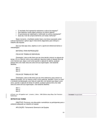 64
O resultado final representa realmente a cultura da empresa?
Que aspectos vocês julgam positivos na cultura vigente?
O que precisa ser repensado e melhorado na cultura empresarial?
Qual seu nível de comprometimento com estas melhorias?
Neste momento, o facilitador poderá fazer uma breve exposição sobre
cultura empresarial e aplicar algum instrumento diagnóstico para reforçar o
trabalho das equipes.
Que sua fala seja clara, objetiva e com o aporte de referencial teórico e
metodológico.
MATERIAL PARA REPRODUÇÃO
FOLHA DE TRABALHO INDIVIDUAL
Orientação: Liste os três itens que seu time decidiu colocar na cápsula do
tempo. Em no máximo vinte e cinco palavras, descreva cada um desses itens de
uma maneira que, daqui a cem anos quando a cápsula for aberta, qualquer
pessoa terá uma visão clara da cultura de sua organização. Use bastante
detalhes.
Item 1:
Item 2:
Item 3:
FOLHA DE TRABALHO DO TIME
Orientação: Liste os três itens que seu time selecionou para colocar na
cápsula do tempo. Em no máximo vinte e cinco palavras, decidam "como um time"
o conteúdo da declaração a ser feita em cada item, de maneira que daqui a cem
anos, quando a cápsula do tempo for aberta, qualquer pessoa terá uma visão
clara da cultura de sua organização. Use bastante detalhes.
Item 1:
Item 2:
Item 3:
(((Fonte: Livro: All together now! - Lorraine L. Ukens - 1999 (Editora Jessy-Bass, San Francisco-
California)))
RETRATO DA TURMA
OBJETIVO: Promover uma discussão e sensibilizar os participantes para o
ambiente adequado ao trabalho em equipe.
APLICAÇÃO: Treinamento Gerencial e de Equipes.
Formatado: Português (Brasil)
 