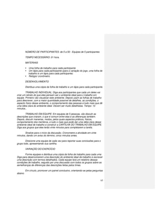 65
NÚMERO DE PARTICIPANTES: de 5 a 50 - Equipes de 5 participantes
TEMPO NECESSÁRIO: 01 hora.
MATERIAIS
Uma folha de trabalho para cada participante
Um lápis para cada participante (para a variação do jogo, uma folha de
trabalho e um lápis para cada participante)
Relógio/ cronômetro
DESENVOLVIMENTO
Distribua uma cópia da folha de trabalho e um lápis para cada participante.
TRABALHO INDIVIDUAL: Diga aos participantes que cada um deles vai
criar um retrato do que eles pensam ser o ambiente ideal para o trabalho em
equipe. Primeiro vão visualizar este ambiente. Depois usam as folhas de trabalho
para descrever, com a maior quantidade possível de detalhes, as condições, o
aspecto físico desse ambiente, o comportamento das pessoas e tudo mais que dê
uma idéia clara do ambiente ideal. Devem ser muito detalhistas. Tempo: 10
minutos..
TRABALHO EM EQUIPE: Em equipes de 5 pessoas, vão discutir as
descrições que criaram, o que é comum entre elas e as diferenças também.
Depois, discutir maneiras, modos, pelos quais aspectos práticos, físicos,
comportamento dos membros, e tudo o mais que pode dar uma idéia clara desse
ambiente ideal de trabalho e construir a CARTILHA DO TRABALHO EM EQUIPE.
Diga aos grupos que eles terão vinte minutos para completarem a tarefa.
Sinalize para o início da discussão. Cronometre a atividade em vinte
minutos, dando um aviso do término, cinco minutos antes.
Direcione uma equipe de cada vez para reportar suas conclusões para o
grupo todo, apresentando sua cartilha.
VARIAÇÃO DO EXERCÍCIO
Forme equipes e distribua uma cópia da folha de trabalho para cada uma
Diga para desenvolverem uma descrição do ambiente ideal de trabalho e escrever
uma descrição com termos detalhados. Cada equipe fará um relatório dessas
condições de trabalho, seguido por uma discussão com todos os grupos sobre as
semelhanças de diferenças das descrições feitas pelos times.
Em círculo, promover um painel conclusivo, orientando-se pelas perguntas
abaixo.
 