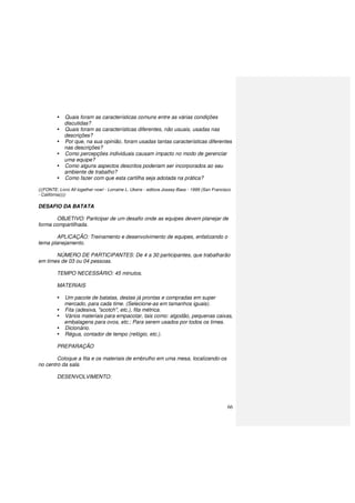 66
Quais foram as características comuns entre as várias condições
discutidas?
Quais foram as características diferentes, não usuais, usadas nas
descrições?
Por que, na sua opinião, foram usadas tantas características diferentes
nas descrições?
Como percepções individuais causam impacto no modo de gerenciar
uma equipe?
Como alguns aspectos descritos poderiam ser incorporados ao seu
ambiente de trabalho?
Como fazer com que esta cartilha seja adotada na prática?
(((FONTE: Livro All together now! - Lorraine L. Ukens - editora Jossey-Bass - 1999 (San Francisco
- Califórnia))))
DESAFIO DA BATATA
OBJETIVO: Participar de um desafio onde as equipes devem planejar de
forma compartilhada.
APLICAÇÃO: Treinamento e desenvolvimento de equipes, enfatizando o
tema planejamento.
NÚMERO DE PARTICIPANTES: De 4 a 30 participantes, que trabalharão
em times de 03 ou 04 pessoas.
TEMPO NECESSÁRIO: 45 minutos.
MATERIAIS
Um pacote de batatas, destas já prontas e compradas em super
mercado, para cada time. (Selecione-as em tamanhos iguais).
Fita (adesiva, "scotch", etc.), fita métrica.
Vários materiais para empacotar, tais como: algodão, pequenas caixas,
embalagens para ovos, etc.; Para serem usados por todos os times.
Dicionário.
Régua, contador de tempo (relógio, etc.).
PREPARAÇÃO
Coloque a fita e os materiais de embrulho em uma mesa, localizando-os
no centro da sala.
DESENVOLVIMENTO:
 