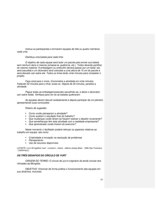 67
Instrua os participantes a formarem equipes de três ou quatro membros
cada uma.
Distribua uma batata para cada time.
O objetivo de cada equipe será fazer um pacote para enviar sua batata
sem nenhum dano à mesma (amassá-la, quebrá-la, etc.). Todos deverão partilhar
do mesmo material. A embalagem ou embrulho deverá passar por um teste; ela
será sacudida e um dicionário será colocado a uma altura de 15 cm do pacote e
será deixado cair sobre ele. Todos os times terão vinte minutos para completar o
projeto.
Faça sinal para o início. Cronometre a atividade em vinte minutos.
Faltando 02 minutos para o final, avise-os. Depois de 20 minutos, paralise a
atividade.
Pegue todas as embalagens/pacotes sacudindo-as, e deixe o dicionário
cair sobre todas. Verifique para ver se as batatas quebraram.
As equipes devem discutir isoladamente e depois participar de um plenário
apresentando suas conclusões
Roteiro de sugestão:
Como vocês planejaram a atividade?
Como avaliam o resultado final do trabalho?
Que mudanças vocês fariam se fossem realizar o desafio novamente?
Que semelhanças têm esta atividade com a realidade empresarial?
Que aprendizado vocês tiraram do exercício?
Neste momento o facilitador poderá reforçar os aspectos relativos ao
trabalho em equipe, tais como:
Criatividade e inovação na resolução de problemas
Planejamento
Uso de recursos disponíveis
(((FONTE: Livro All together now! - Lorraine L. Ukens - editora Jossey-Bass - 1999 (San Francisco
- Califórnia))))
OS TRÊS DESAFIOS DO CÍRCULO DE YURT
ORIGEM DO TERMO: O círculo de yurt é originário da tenda circular dos
nômades da Mongólia.
OBJETIVO: Vivenciar de forma prática o funcionamento das equipes em
sua dinâmica, incluindo:
 