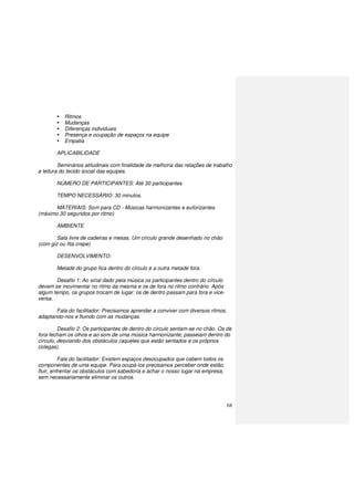 68
Ritmos
Mudanças
Diferenças individuais
Presença e ocupação de espaços na equipe
Empatia
APLICABILIDADE
Seminários atitudinais com finalidade de melhoria das relações de trabalho
e leitura do tecido social das equipes.
NÚMERO DE PARTICIPANTES: Até 30 participantes
TEMPO NECESSÁRIO: 30 minutos.
MATERIAIS: Som para CD - Músicas harmonizantes e euforizantes
(máximo 30 segundos por ritmo)
AMBIENTE
Sala livre de cadeiras e mesas. Um círculo grande desenhado no chão
(com giz ou fita crepe)
DESENVOLVIMENTO:
Metade do grupo fica dentro do círculo e a outra metade fora.
Desafio 1: Ao sinal dado pela música os participantes dentro do círculo
devem se movimentar no ritmo da mesma e os de fora no ritmo contrário. Após
algum tempo, os grupos trocam de lugar: os de dentro passam para fora e vice-
versa.
Fala do facilitador: Precisamos aprender a conviver com diversos ritmos,
adaptando-nos e fluindo com as mudanças.
Desafio 2: Os participantes de dentro do círculo sentam-se no chão. Os de
fora fecham os olhos e ao som de uma música harmonizante, passeiam dentro do
círculo, desviando dos obstáculos (aqueles que estão sentados e os próprios
colegas).
Fala do facilitador: Existem espaços desocupados que cabem todos os
componentes de uma equipe. Para ocupá-los precisamos perceber onde estão,
fluir, enfrentar os obstáculos com sabedoria e achar o nosso lugar na empresa,
sem necessariamente eliminar os outros.
 