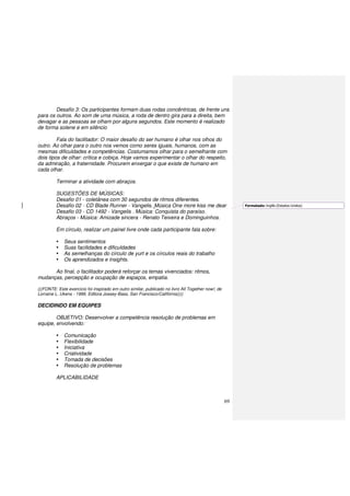 69
Desafio 3: Os participantes formam duas rodas concêntricas, de frente uns
para os outros. Ao som de uma música, a roda de dentro gira para a direita, bem
devagar e as pessoas se olham por alguns segundos. Este momento é realizado
de forma solene e em silêncio
Fala do facilitador: O maior desafio do ser humano é olhar nos olhos do
outro. Ao olhar para o outro nos vemos como seres iguais, humanos, com as
mesmas dificuldades e competências. Costumamos olhar para o semelhante com
dois tipos de olhar: crítica e cobiça. Hoje vamos experimentar o olhar do respeito,
da admiração, a fraternidade. Procurem enxergar o que existe de humano em
cada olhar.
Terminar a atividade com abraços.
SUGESTÕES DE MÚSICAS:
Desafio 01 - coletânea com 30 segundos de ritmos diferentes.
Desafio 02 - CD Blade Runner - Vangelis. Música One more kiss me dear
Desafio 03 - CD 1492 - Vangelis . Música: Conquista do paraíso.
Abraços - Música: Amizade sincera - Renato Teixeira e Dominguinhos.
Em círculo, realizar um painel livre onde cada participante fala sobre:
Seus sentimentos
Suas facilidades e dificuldades
As semelhanças do círculo de yurt e os círculos reais do trabalho
Os aprendizados e insights.
Ao final, o facilitador poderá reforçar os temas vivenciados: ritmos,
mudanças, percepção e ocupação de espaços, empatia.
(((FONTE: Este exercício foi inspirado em outro similar, publicado no livro All Together now!, de
Lorraine L. Ukens - 1999. Editora Jossey-Bass, San Francisco/Califórnia))))
DECIDINDO EM EQUIPES
OBJETIVO: Desenvolver a competência resolução de problemas em
equipe, envolvendo:
Comunicação
Flexibilidade
Iniciativa
Criatividade
Tomada de decisões
Resolução de problemas
APLICABILIDADE
Formatado: Inglês (Estados Unidos)
 