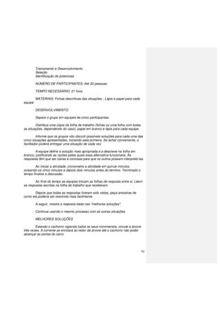 70
Treinamento e Desenvolvimento
Seleção
Identificação de potenciais
NÚMERO DE PARTICIPANTES: Até 30 pessoas
TEMPO NECESSÁRIO: 01 hora
MATERIAIS: Fichas descritivas das situações - Lápis e papel para cada
equipe
DESENVOLVIMENTO
Separe o grupo em equipes de cinco participantes.
Distribua uma cópia da folha de trabalho (fichas ou uma folha com todas
as situações, dependendo do caso), papel em branco e lápis para cada equipe.
Informe que os grupos vão discutir possíveis soluções para cada uma das
cinco situações apresentadas, iniciando pela primeira. Se achar conveniente, o
facilitador poderá entregar uma situação de cada vez.
A equipe define a solução mais apropriada e a descreve na folha em
branco, justificando as razões pelas quais essa alternativa funcionaria. As
respostas têm que ser claras e concisas para que os outros possam interpretá-las.
Ao iniciar a atividade, cronometre a atividade em quinze minutos,
avisando-os cinco minutos e depois dois minutos antes do término. Terminado o
tempo finalize a discussão.
Ao final do tempo as equipes trocam as folhas de resposta entre si. Lêem
as respostas escritas na folha de trabalho que receberam.
Depois que todas as respostas tiverem sido vistas, peça amostras de
como ela poderia ser resolvida mais facilmente.
A seguir, mostre a resposta dada nas "melhores soluções".
Continue usando o mesmo processo com as outras situações.
MELHORES SOLUÇÕES
Estando o cachorro vigiando todos os seus movimentos, circule a árvore
três vezes. A corrente se enrolará ao redor da árvore até o cachorro não poder
alcançar as portas do carro.
 