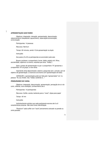 73
APRESENTAÇÃO AOS PARES
Objetivos: Integração, interação, apresentação, descontração,
relacionamento interpessoal, aquecimento, observação/concentração,
comunicação.
Participantes: 14 pessoas
Recursos: Nenhum
Tempo: 60 minutos, sendo 10 de apresentação na dupla
Instruções
Aos pares (A e B) os participantes se acomodam pela sala.
Buscar conhecer o companheiro (nome, idade, estado civil, filhos,
escolaridade, objetivos no evento, empresa que atua, "hobby").
Após o tempo de apresentação no par o companheiro "A" apresenta o
companheiro "B" ao grupo, e vice-versa.
Importante clima descontraído e aberto a perguntas sem, contudo, sair do
objetivo de apresentação. O exercício se encerra com apresentação de todos.
VARIAÇÃO: a apresentação pode ser feita pelo "apresentador" em 1a.
pessoa: "Eu sou André, meu "hobby" preferido é...".
PENDURANDO NO VARAL
Objetivos: Integração, descontração, apresentação, percepção de si e do
outro, reflexão, auto-avaliação, conhecimento de si
Participantes: 10 participantes
Recursos: Sulfite, caneta, barbante para o "varal", clipes para papel
Tempo: 40 min
Instruções
Individualmente solicitar que cada participante escreva de 6 a 8
características próprias. Não deve haver identificação.
"Pendurar" cada sulfite num "varal" previamente colocado na parede ou
entre paredes.
 