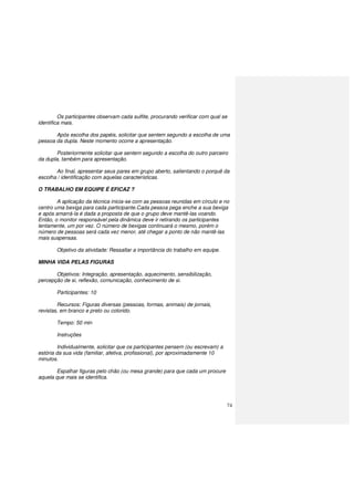 74
Os participantes observam cada sulfite, procurando verificar com qual se
identifica mais.
Após escolha dos papéis, solicitar que sentem segundo a escolha de uma
pessoa da dupla. Neste momento ocorre a apresentação.
Posteriormente solicitar que sentem segundo a escolha do outro parceiro
da dupla, também para apresentação.
Ao final, apresentar seus pares em grupo aberto, salientando o porquê da
escolha / identificação com aquelas características.
O TRABALHO EM EQUIPE É EFICAZ ?
A aplicação da técnica inicia-se com as pessoas reunidas em círculo e no
centro uma bexiga para cada participante.Cada pessoa pega enche a sua bexiga
e após amarrá-la é dada a proposta de que o grupo deve mantê-las voando.
Então, o monitor responsável pela dinâmica deve ir retirando os participantes
lentamente, um por vez. O número de bexigas continuará o mesmo, porém o
número de pessoas será cada vez menor, até chegar a ponto de não mantê-las
mais suspensas.
Objetivo da atividade: Ressaltar a importância do trabalho em equipe.
MINHA VIDA PELAS FIGURAS
Objetivos: Integração, apresentação, aquecimento, sensibilização,
percepção de si, reflexão, comunicação, conhecimento de si.
Participantes: 10
Recursos: Figuras diversas (pessoas, formas, animais) de jornais,
revistas, em branco e preto ou colorido.
Tempo: 50 min
Instruções
Individualmente, solicitar que os participantes pensem (ou escrevam) a
estória da sua vida (familiar, afetiva, profissional), por aproximadamente 10
minutos.
Espalhar figuras pelo chão (ou mesa grande) para que cada um procure
aquela que mais se identifica.
 