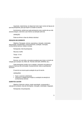 75
Importante, nesta técnica, ter disponível muito maior número de figuras do
que de participantes, para que fiquem à vontade na escolha.
Sucintamente, solicitar que cada participante conte a estória de sua vida
através da figura, onde dirá o que chamou sua atenção sobre ela.
VARIAÇÃO:
Pode-se eliminar a fase de reflexão individual.
REDAÇÃO EM CORRENTE
Objetivos: Percepção, sintonia, expectativas, interação, criatividade,
descontração, sensibilização, comprometimento, avaliação, motivação,
conhecimentos teóricos, análise e síntese.
Participantes: Até 20 participantes
Recursos: Sulfite
Tempo: 15 min
Instruções:
Escrever, em uma folha, uma palavra qualquer para iniciar a corrente da
redação (por exemplo: EU, NÓS, SE, TALVEZ, SEI QUE, ESPERO, etc.).
Cada participante contribui com a redação, colocando uma palavra ou
pequena frase que dê continuidade. Sucessivamente, todos os participantes
escrevem.
O exercício se encerra após avaliação do que foi escrito.
VARIAÇÕES:
Fazer o exercício verbalmente.
Direcionar a redação para fixação ou avaliação da retenção de
conhecimentos teóricos.
QUEM FOI O AUTOR
Objetivos: Estimular a leitura, avaliar assimilação, compreensão e
retenção do conteúdo, troca de informações, motivação, criatividade, integração.
Participantes: 20 participantes
 