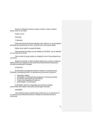 76
Recursos: Filipetas em branco, canetas, caixinha, música, cartolina
branca, durex ou fita crepe.
Tempo: 40 min.
Instruções
1º Momento
Cada participante recebe duas filipetas e deve elaborar um novo parágrafo
que possa ser acrescentado ao texto, de acordo com suas próprias idéias.
Depois, deve copiá-lo na segunda filipeta.
Cada participante entrega uma das filipetas ao Facilitador, que as deposita
em uma caixinha ou similar.
Cada membro do grupo sorteia um parágrafo e sai em busca daquele que
o escreveu.
Quando encontrada, a cópia é entregue àquele que a sorteou e ambas as
filipetas devem ser coladas em uma cartolina branca previamente preparada e
anexada na parede pelo Facilitador.
2º Momento
Quando todos os parágrafos estiverem reunidos na cartolina branca,
Facilitador e participantes fazem um levantamento dos autores e discutem:
Impressões obtidas.
Dificuldades na elaboração dos parágrafos e na busca dos pares.
Comentário sobre aquilo que escreveram.
O que o texto despertou em cada um.
Aprendizagem e contribuições.
O Facilitador coloca-se a disposição para solucionar dúvidas,
acrescentado informações à discussão quando julgar necessário.
VARIAÇÃO:
Esta dinâmica pode ser aplicada após a leitura de um ou mais textos. É
um exercício que facilita sobremaneira a retenção de conteúdos teóricos e
conceituais.
 