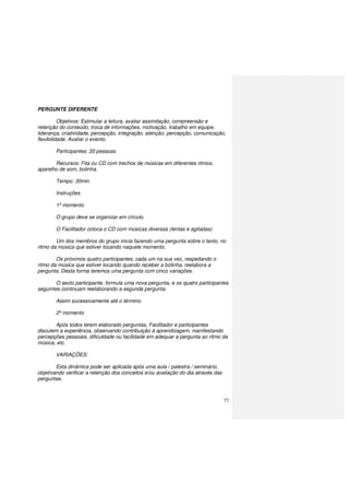 77
PERGUNTE DIFERENTE
Objetivos: Estimular a leitura, avaliar assimilação, compreensão e
retenção do conteúdo, troca de informações, motivação, trabalho em equipe,
liderança, criatividade, percepção, integração, atenção, percepção, comunicação,
flexibilidade. Avaliar o evento.
Participantes: 20 pessoas
Recursos: Fita ou CD com trechos de músicas em diferentes ritmos,
aparelho de som, bolinha.
Tempo: 30min
Instruções
1º momento
O grupo deve se organizar em círculo.
O Facilitador coloca o CD com músicas diversas (lentas e agitadas)
Um dos membros do grupo inicia fazendo uma pergunta sobre o texto, no
ritmo da música que estiver tocando naquele momento.
Os próximos quatro participantes, cada um na sua vez, respeitando o
ritmo da música que estiver tocando quando receber a bolinha, reelabora a
pergunta. Desta forma teremos uma pergunta com cinco variações.
O sexto participante, formula uma nova pergunta, e os quatro participantes
seguintes continuam reelaborando a segunda pergunta.
Assim sucessivamente até o término.
2º momento
Após todos terem elaborado perguntas, Facilitador e participantes
discutem a experiência, observando contribuição à aprendizagem, manifestando
percepções pessoais, dificuldade ou facilidade em adequar a pergunta ao ritmo da
música, etc.
VARIAÇÕES:
Esta dinâmica pode ser aplicada após uma aula / palestra / seminário,
objetivando verificar a retenção dos conceitos e/ou avaliação do dia através das
perguntas.
 
