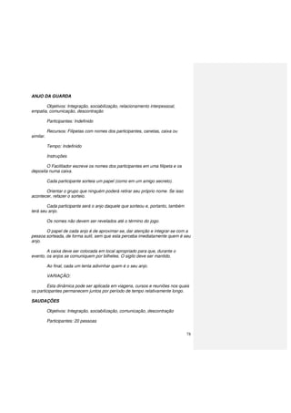 78
ANJO DA GUARDA
Objetivos: Integração, sociabilização, relacionamento interpessoal,
empatia, comunicação, descontração
Participantes: Indefinido
Recursos: Filipetas com nomes dos participantes, canetas, caixa ou
similar.
Tempo: Indefinido
Instruções
O Facilitador escreve os nomes dos participantes em uma filipeta e os
deposita numa caixa.
Cada participante sorteia um papel (como em um amigo secreto).
Orientar o grupo que ninguém poderá retirar seu próprio nome. Se isso
acontecer, refazer o sorteio.
Cada participante será o anjo daquele que sorteou e, portanto, também
terá seu anjo.
Os nomes não devem ser revelados até o término do jogo.
O papel de cada anjo é de aproximar-se, dar atenção e integrar-se com a
pessoa sorteada, de forma sutil, sem que esta perceba imediatamente quem é seu
anjo.
A caixa deve ser colocada em local apropriado para que, durante o
evento, os anjos se comuniquem por bilhetes. O sigilo deve ser mantido.
Ao final, cada um tenta adivinhar quem é o seu anjo.
VARIAÇÃO:
Esta dinâmica pode ser aplicada em viagens, cursos e reuniões nos quais
os participantes permanecem juntos por período de tempo relativamente longo.
SAUDAÇÕES
Objetivos: Integração, sociabilização, comunicação, descontração
Participantes: 20 pessoas
 