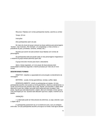 79
Recursos: Filipetas com nomes participantes ilustres, caixinha ou similar.
Tempo: 25 min
Instruções
Dois participantes saem da sala.
No meio do circulo do grupo colocam-se duas cadeiras para personagens
”ilustres”, mas invisíveis. (Por exemplo: um orangotango, a miss universo, o
presidente do país, jornalistas, cantores, artistas, etc.).
Aqueles que saíram da sala sorteiam duas filipetas com nomes de
personagens.
Os participantes terão de saudar cada um dos personagens imaginários e
o restante do grupo tentará adivinhar quem são.
O grupo terá dois minutos para fazer a descoberta.
Após o tempo esgotado, um novo grupo de duas pessoas dará
continuidade à dinâmica seguindo o mesmo processo por meio de um novo
sorteio.
DESCREVENDO FORMAS
OBJETIVO : trabalhar a capacidade de comunicação e entendimento da
mensagem.
MATERIAL : sucata, formas geométricas, revistas, sulfite e lápis.
DESENVOLVIMENTO : dividir os participantes em duplas. Um dos
participantes escolhe uma sucata ou forma geométrica, observa-a atentamente e a
oculta, de forma que seu parceiro não a veja. Aquele que escolheu o objeto deve
descrevê-lo para seu colega, que pode fazer perguntas para conseguir mais
pistas. Aquele que está descrevendo o objeto deve ser orientado a dizer apenas
uma informação por vez. Quando este descobrir qual era o objeto, invertem-se os
papéis.
VARIAÇÃO :
1- a descrição pode ser feita através de antônimos, ou seja, dizendo o que
o objeto não é.
2- participantes posicionam-se um na frente do outro, com um anteparo
entre eles. Um dos participantes escolhe uma figura na revista. Esta figura deverá
 
