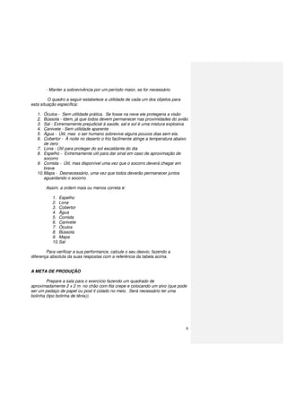 8
- Manter a sobrevivência por um período maior, se for necessário.
O quadro a seguir estabelece a utilidade de cada um dos objetos para
esta situação específica:
1. Óculos - Sem utilidade prática. Se fosse na neve ele protegeria a visão
2. Bússola - Idem, já que todos devem permanecer nas proximidades do avião
3. Sal - Extremamente prejudicial à saúde, sal e sol é uma mistura explosiva
4. Canivete - Sem utilidade aparente
5. Água - Útil, mas o ser humano sobrevive alguns poucos dias sem ela.
6. Cobertor - À noite no deserto o frio facilmente atinge a temperatura abaixo
de zero
7. Lona - Útil para proteger do sol escaldante do dia
8. Espelho - Extremamente útil para dar sinal em caso de aproximação de
socorro
9. Comida - Útil, mas disponível uma vez que o socorro deverá chegar em
breve
10.Mapa - Desnecessário, uma vez que todos deverão permanecer juntos
aguardando o socorro.
Assim, a ordem mais ou menos correta é:
1. Espelho
2. Lona
3. Cobertor
4. Água
5. Comida
6. Canivete
7. Óculos
8. Bússola
9. Mapa
10.Sal
Para verificar a sua performance, calcule o seu desvio, fazendo a
diferença absoluta da suas respostas com a referência da tabela acima.
A META DE PRODUÇÃO
Prepare a sala para o exercício fazendo um quadrado de
aproximadamente 2 x 2 m no chão com fita crepe e colocando um alvo (que pode
ser um pedaço de papel ou post it colado no meio. Será necessário ter uma
bolinha (tipo bolinha de tênis)).
 