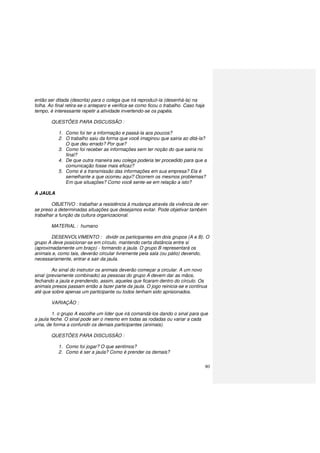 80
então ser ditada (descrita) para o colega que irá reproduzi-la (desenhá-la) na
folha. Ao final retira-se o anteparo e verifica-se como ficou o trabalho. Caso haja
tempo, é interessante repetir a atividade invertendo-se os papéis.
QUESTÕES PARA DISCUSSÃO :
1. Como foi ter a informação e passá-la aos poucos?
2. O trabalho saiu da forma que você imaginou que sairia ao ditá-la?
O que deu errado? Por que?
3. Como foi receber as informações sem ter noção do que sairia no
final?
4. De que outra maneira seu colega poderia ter procedido para que a
comunicação fosse mais eficaz?
5. Como é a transmissão das informações em sua empresa? Ela é
semelhante a que ocorreu aqui? Ocorrem os mesmos problemas?
Em que situações? Como você sente-se em relação a isto?
A JAULA
OBJETIVO : trabalhar a resistência à mudança através da vivência de ver-
se preso a determinadas situações que desejamos evitar. Pode objetivar também
trabalhar a função da cultura organizacional.
MATERIAL : humano
DESENVOLVIMENTO : dividir os participantes em dois grupos (A e B). O
grupo A deve posicionar-se em círculo, mantendo certa distância entre si
(aproximadamente um braço) - formando a jaula. O grupo B representará os
animais e, como tais, deverão circular livremente pela sala (ou pátio) devendo,
necessariamente, entrar e sair da jaula.
Ao sinal do instrutor os animais deverão começar a circular. A um novo
sinal (previamente combinado) as pessoas do grupo A devem dar as mãos,
fechando a jaula e prendendo, assim, aqueles que ficaram dentro do círculo. Os
animais presos passam então a fazer parte da jaula. O jogo reinicia-se e continua
até que sobre apenas um participante ou todos tenham sido aprisionados.
VARIAÇÃO :
1. o grupo A escolhe um líder que irá comandá-los dando o sinal para que
a jaula feche. O sinal pode ser o mesmo em todas as rodadas ou variar a cada
uma, de forma a confundir os demais participantes (animais).
QUESTÕES PARA DISCUSSÃO :
1. Como foi jogar? O que sentimos?
2. Como é ser a jaula? Como é prender os demais?
 