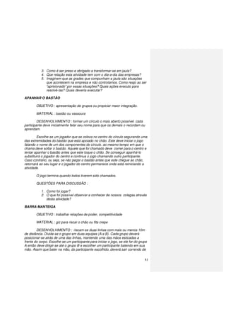 81
3. Como é ser preso e obrigado a transformar-se em jaula?
4. Que relação esta atividade tem com o dia-a-dia das empresas?
5. Imaginem que as grades que compunham a jaula são situações
que acontecem na empresa e não controlamos. Como reajo ao ser
“aprisionado” por essas situações? Quais ações executo para
resolvê-las? Quais deveria executar?
APANHAR O BASTÃO
OBJETIVO : apresentação de grupos ou propiciar maior integração.
MATERIAL : bastão ou vassoura
DESENVOLVIMENTO : formar um círculo o mais aberto possível. cada
participante deve inicialmente falar seu nome para que os demais o recordam ou
aprendam.
Escolhe-se um jogador que se coloca no centro do círculo segurando uma
das extremidades do bastão que está apoiado no chão. Este deve iniciar o jogo
falando o nome de um dos componentes do círculo. ao mesmo tempo em que o
chama deve soltar o bastão. Aquele que foi chamado deve correr para o centro e
tentar apanhar o bastão antes que este toque o chão. Se conseguir apanhá-lo
substituirá o jogador do centro e continua o jogo chamando outro participante.
Caso contrário, ou seja, se não pegar o bastão antes que este chegue ao chão,
retornará ao seu lugar e o jogador do centro permanece onde está reiniciando a
atividade.
O jogo termina quando todos tiverem sido chamados.
QUESTÕES PARA DISCUSSÃO :
1. Como foi jogar?
2. O que foi possível observar e conhecer de nossos colegas através
desta atividade?
BARRA MANTEIGA
OBJETIVO : trabalhar relações de poder, competitividade
MATERIAL : giz para riscar o chão ou fita crepe
DESENVOLVIMENTO : riscam-se duas linhas com mais ou menos 10m
de distância. Divide-se o grupo em duas equipes (A e B). Cada grupo deverá
posicionar-se atrás de uma das linhas, mantendo uma das mãos esticadas a
frente do corpo. Escolhe-se um participante para iniciar o jogo, se ele for do grupo
A então deve dirigir-se até o grupo B e escolher um participante batendo em sua
mão. Assim que bater na mão, do participante escolhido, deverá sair correndo de
 
