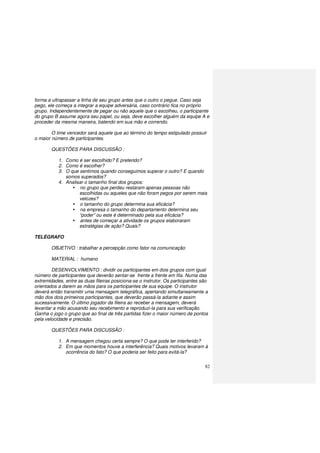 82
forma a ultrapassar a linha de seu grupo antes que o outro o pegue. Caso seja
pego, ele começa a integrar a equipe adversária, caso contrário fica no próprio
grupo. Independentemente de pegar ou não aquele que o escolheu, o participante
do grupo B assume agora seu papel, ou seja, deve escolher alguém da equipe A e
proceder da mesma maneira, batendo em sua mão e correndo.
O time vencedor será aquele que ao término do tempo estipulado possuir
o maior número de participantes.
QUESTÕES PARA DISCUSSÃO :
1. Como é ser escolhido? E preterido?
2. Como é escolher?
3. O que sentimos quando conseguimos superar o outro? E quando
somos superados?
4. Analisar o tamanho final dos grupos:
no grupo que perdeu restaram apenas pessoas não
escolhidas ou aqueles que não foram pegos por serem mais
velozes?
o tamanho do grupo determina sua eficácia?
na empresa o tamanho do departamento determina seu
“poder” ou este é determinado pela sua eficácia?
antes de começar a atividade os grupos elaboraram
estratégias de ação? Quais?
TELÉGRAFO
OBJETIVO : trabalhar a percepção como fator na comunicação
MATERIAL : humano
DESENVOLVIMENTO : dividir os participantes em dois grupos com igual
número de participantes que deverão sentar-se frente a frente em fila. Numa das
extremidades, entre as duas fileiras posiciona-se o instrutor. Os participantes são
orientados a darem as mãos para os participantes de sua equipe. O instrutor
deverá então transmitir uma mensagem telegráfica, apertando simultaneamente a
mão dos dois primeiros participantes, que deverão passá-la adiante e assim
sucessivamente. O último jogador da fileira ao receber a mensagem, deverá
levantar a mão acusando seu recebimento e reproduzi-la para sua verificação.
Ganha o jogo o grupo que ao final de três partidas fizer o maior número de pontos
pela velocidade e precisão.
QUESTÕES PARA DISCUSSÃO :
1. A mensagem chegou certa sempre? O que pode ter interferido?
2. Em que momentos houve a interferência? Quais motivos levaram à
ocorrência do fato? O que poderia ser feito para evitá-la?
 