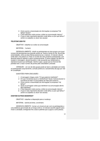 83
3. Como ocorre a transmissão de informações na empresa? Há
falhas? Quais?
4. É fácil descobrir onde ocorreu a falha na comunicação interna?
5. O que é mais importante descobrir onde falhou ou por quê falhou?
(achar os culpados ou atuar nas causas)
TELEFONE SEM FIO
OBJETIVO : trabalhar os ruídos na comunicação
MATERIAL : humano
DESENVOLVIMENTO : dividir os participantes em dois grupos com igual
número de participantes que deverão sentar-se frente a frente em fila. Numa das
extremidades, entre as duas fileiras posiciona-se o instrutor. O instrutor deverá
então falar uma palavra ou frase no ouvido dos dois primeiros participantes, que
deverão passá-la adiante e assim sucessivamente. O último jogador da fileira ao
receber a mensagem, deverá levantar a mão acusando seu recebimento e
reproduzi-la para sua verificação. Ganha o jogo o grupo que ao final de três
partidas fizer o maior número de pontos pela velocidade e precisão.
VARIAÇÃO : em vez de dois grupos pode-se fazer a atividade com todos
os participantes conjuntamente, contudo perde-se a característica de jogo por não
ter competição.
QUESTÕES PARA DISCUSSÃO :
1. A mensagem chegou certa ? O que pode ter interferido?
2. Em que momentos houve a interferência? Quais motivos levaram à
ocorrência do fato? O que poderia ser feito para evitá-la?
3. Como ocorre a transmissão de informações na empresa? Há
falhas?
4. Quais os principais ruídos que interferem na comunicação dentro
das empresas?
5. É fácil descobrir onde ocorreu a falha na comunicação interna?
6. O que é mais importante descobrir onde falhou ou por quê falhou?
(achar os culpados ou atuar nas causas)
EXISTEM OUTRAS MANEIRAS?
OBJETIVO : trabalhar a disposição para a mudança
MATERIAL : bolinha de tênis, cronômetro
DESENVOLVIMENTO : formar um círculo em pé, com os participantes a
uma distância aproximada de um braço entre si. O instrutor escolhe alguém para
iniciar a atividade, entregando-lhe a bola e pedindo que a jogue a outra pessoa,
 