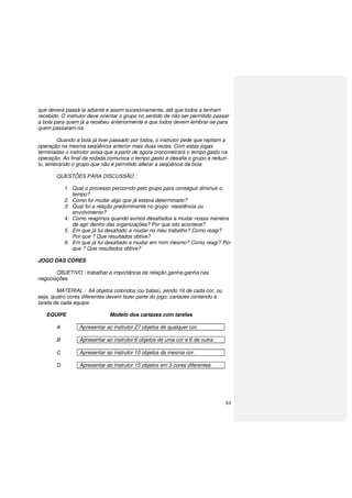 84
que deverá passá-la adiante e assim sucessivamente, até que todos a tenham
recebido. O instrutor deve orientar o grupo no sentido de não ser permitido passar
a bola para quem já a recebeu anteriormente e que todos devem lembrar-se para
quem passaram-na.
Quando a bola já tiver passado por todos, o instrutor pede que repitam a
operação na mesma seqüência anterior mais duas vezes. Com estas jogas
terminadas o instrutor avisa que a partir de agora cronometrará o tempo gasto na
operação. Ao final da rodada comunica o tempo gasto e desafia o grupo a reduzí-
lo, lembrando o grupo que não é permitido alterar a seqüência da bola.
QUESTÕES PARA DISCUSSÃO :
1. Qual o processo percorrido pelo grupo para conseguir diminuir o
tempo?
2. Como foi mudar algo que já estava determinado?
3. Qual foi a reação predominante no grupo: resistência ou
envolvimento?
4. Como reagimos quando somos desafiados a mudar nossa maneira
de agir dentro das organizações? Por que isto acontece?
5. Em que já fui desafiado a mudar no meu trabalho? Como reagi?
Por que ? Que resultados obtive?
6. Em que já fui desafiado a mudar em mim mesmo? Como reagi? Por
que ? Que resultados obtive?
JOGO DAS CORES
OBJETIVO : trabalhar a importância da relação ganha-ganha nas
negociações.
MATERIAL : 64 objetos coloridos (ou balas), sendo 16 de cada cor, ou
seja, quatro cores diferentes devem fazer parte do jogo; cartazes contendo a
tarefa de cada equipe.
EQUIPE Modelo dos cartazes com tarefas
A Apresentar ao instrutor 27 objetos de qualquer cor.
B Apresentar ao instrutor 6 objetos de uma cor e 6 de outra.
C Apresentar ao instrutor 10 objetos da mesma cor.
D Apresentar ao instrutor 15 objetos em 3 cores diferentes.
 