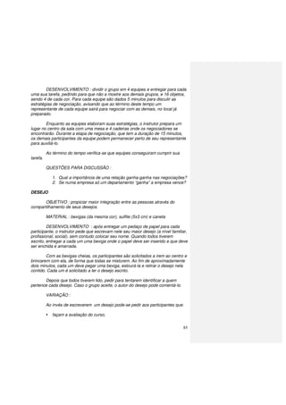85
DESENVOLVIMENTO : dividir o grupo em 4 equipes e entregar para cada
uma sua tarefa, pedindo para que não a mostre aos demais grupos, e 16 objetos,
sendo 4 de cada cor. Para cada equipe são dados 5 minutos para discutir as
estratégias de negociação, avisando que ao término deste tempo um
representante de cada equipe sairá para negociar com as demais, no local já
preparado.
Enquanto as equipes elaboram suas estratégias, o instrutor prepara um
lugar no centro da sala com uma mesa e 4 cadeiras onde os negociadores se
encontrarão. Durante a etapa de negociação, que tem a duração de 15 minutos,
os demais participantes da equipe podem permanecer perto de seu representante
para auxiliá-lo.
Ao término do tempo verifica-se que equipes conseguiram cumprir sua
tarefa.
QUESTÕES PARA DISCUSSÃO :
1. Qual a importância de uma relação ganha-ganha nas negociações?
2. Se numa empresa só um departamento “ganha” a empresa vence?
DESEJO
OBJETIVO : propiciar maior integração entre as pessoas através do
compartilhamento de seus desejos.
MATERIAL : bexigas (da mesma cor), sulfite (5x3 cm) e caneta
DESENVOLVIMENTO : após entregar um pedaço de papel para cada
participante, o instrutor pede que escrevam nele seu maior desejo (a nível familiar,
profissional, social), sem contudo colocar seu nome. Quando todos tiverem
escrito, entregar a cada um uma bexiga onde o papel deve ser inserido e que deve
ser enchida e amarrada.
Com as bexigas cheias, os participantes são solicitados a irem ao centro e
brincarem com ela, de forma que todas se misturem. Ao fim de aproximadamente
dois minutos, cada um deve pegar uma bexiga, estourá-la e retirar o desejo nela
contido. Cada um é solicitado a ler o desejo escrito.
Depois que todos tiverem lido, pedir para tentarem identificar a quem
pertence cada desejo. Caso o grupo aceite, o autor do desejo pode comentá-lo.
VARIAÇÃO :
Ao invés de escreverem um desejo pode-se pedir aos participantes que:
façam a avaliação do curso,
 
