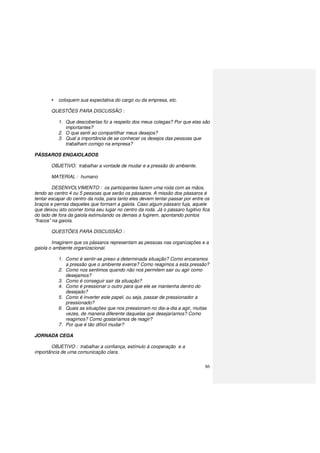 86
coloquem sua expectativa do cargo ou da empresa, etc.
QUESTÕES PARA DISCUSSÃO :
1. Que descobertas fiz a respeito dos meus colegas? Por que elas são
importantes?
2. O que senti ao compartilhar meus desejos?
3. Qual a importância de se conhecer os desejos das pessoas que
trabalham comigo na empresa?
PÁSSAROS ENGAIOLADOS
OBJETIVO: trabalhar a vontade de mudar e a pressão do ambiente.
MATERIAL : humano
DESENVOLVIMENTO : os participantes fazem uma roda com as mãos,
tendo ao centro 4 ou 5 pessoas que serão os pássaros. A missão dos pássaros é
tentar escapar do centro da roda, para tanto eles devem tentar passar por entre os
braços e pernas daqueles que formam a gaiola. Caso algum pássaro fuja, aquele
que deixou isto ocorrer toma seu lugar no centro da roda. Já o pássaro fugitivo fica
do lado de fora da gaiola estimulando os demais a fugirem, apontando pontos
“fracos” na gaiola.
QUESTÕES PARA DISCUSSÃO :
Imaginem que os pássaros representam as pessoas nas organizações e a
gaiola o ambiente organizacional.
1. Como é sentir-se preso a determinada situação? Como encaramos
a pressão que o ambiente exerce? Como reagimos a esta pressão?
2. Como nos sentimos quando não nos permitem sair ou agir como
desejamos?
3. Como é conseguir sair da situação?
4. Como é pressionar o outro para que ele se mantenha dentro do
desejado?
5. Como é inverter este papel, ou seja, passar de pressionador a
pressionado?
6. Quais as situações que nos pressionam no dia-a-dia a agir, muitas
vezes, de maneira diferente daquelas que desejaríamos? Como
reagimos? Como gostaríamos de reagir?
7. Por que é tão difícil mudar?
JORNADA CEGA
OBJETIVO : trabalhar a confiança, estímulo à cooperação e a
importância de uma comunicação clara.
 