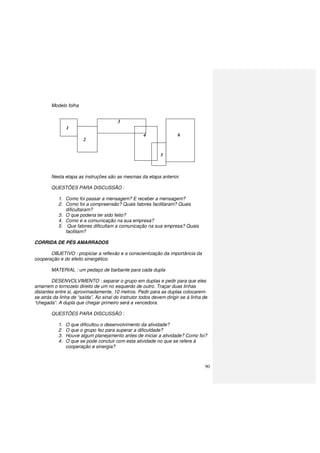 90
Modelo folha
Nesta etapa as instruções são as mesmas da etapa anterior.
QUESTÕES PARA DISCUSSÃO :
1. Como foi passar a mensagem? E receber a mensagem?
2. Como foi a compreensão? Quais fatores facilitaram? Quais
dificultaram?
3. O que poderia ter sido feito?
4. Como é a comunicação na sua empresa?
5. Que fatores dificultam a comunicação na sua empresa? Quais
facilitam?
CORRIDA DE PÉS AMARRADOS
OBJETIVO : propiciar a reflexão e a conscientização da importância da
cooperação e do efeito sinergético.
MATERIAL : um pedaço de barbante para cada dupla
DESENVOLVIMENTO : separar o grupo em duplas e pedir para que eles
amarrem o tornozelo direito de um no esquerdo de outro. Traçar duas linhas
distantes entre si, aproximadamente, 10 metros. Pedir para as duplas colocarem-
se atrás da linha de “saída”. Ao sinal do instrutor todos devem dirigir-se à linha de
“chegada”. A dupla que chegar primeiro será a vencedora.
QUESTÕES PARA DISCUSSÃO :
1. O que dificultou o desenvolvimento da atividade?
2. O que o grupo fez para superar a dificuldade?
3. Houve algum planejamento antes de iniciar a atividade? Como foi?
4. O que se pode concluir com esta atividade no que se refere à
cooperação e sinergia?
1
2
3
4
5
6
 
