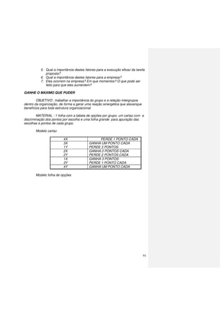 91
5. Qual a importância destes fatores para a execução eficaz da tarefa
proposta?
6. Qual a importância destes fatores para a empresa?
7. Eles ocorrem na empresa? Em que momentos? O que pode ser
feito para que eles aumentem?
GANHE O MÁXIMO QUE PUDER
OBJETIVO : trabalhar a importância do grupo e a relação intergrupos
dentro da organização, de forma a gerar uma reação sinergética que alavanque
benefícios para toda estrutura organizacional.
MATERIAL : 1 folha com a tabela de opções por grupo, um cartaz com a
discriminação dos pontos por escolha e uma folha grande para apuração das
escolhas e pontos de cada grupo.
Modelo cartaz
4X PERDE 1 PONTO CADA
3X
1Y
GANHA UM PONTO CADA
PERDE 3 PONTOS
2X
2Y
GANHA 2 PONTOS CADA
PERDE 2 PONTOS CADA
1X
3Y
GANHA 3 PONTOS
PERDE 1 PONTO CADA
4Y GANHA UM PONTO CADA
Modelo folha de opções
 