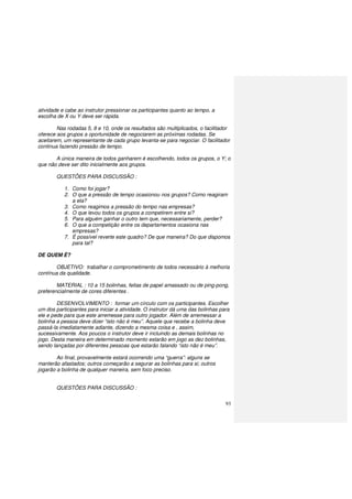 93
atividade e cabe ao instrutor pressionar os participantes quanto ao tempo, a
escolha de X ou Y deve ser rápida.
Nas rodadas 5, 8 e 10, onde os resultados são multiplicados, o facilitador
oferece aos grupos a oportunidade de negociarem as próximas rodadas. Se
aceitarem, um representante de cada grupo levanta-se para negociar. O facilitador
continua fazendo pressão de tempo.
A única maneira de todos ganharem é escolhendo, todos os grupos, o Y; o
que não deve ser dito inicialmente aos grupos.
QUESTÕES PARA DISCUSSÃO :
1. Como foi jogar?
2. O que a pressão de tempo ocasionou nos grupos? Como reagiram
a ela?
3. Como reagimos a pressão do tempo nas empresas?
4. O que levou todos os grupos a competirem entre si?
5. Para alguém ganhar o outro tem que, necessariamente, perder?
6. O que a competição entre os departamentos ocasiona nas
empresas?
7. É possível reverte este quadro? De que maneira? Do que dispomos
para tal?
DE QUEM É?
OBJETIVO: trabalhar o comprometimento de todos necessário à melhoria
contínua da qualidade.
MATERIAL : 10 a 15 bolinhas, feitas de papel amassado ou de ping-pong,
preferencialmente de cores diferentes .
DESENVOLVIMENTO : formar um círculo com os participantes. Escolher
um dos participantes para iniciar a atividade. O instrutor dá uma das bolinhas para
ele e pede para que este arremesse para outro jogador. Além de arremessar a
bolinha a pessoa deve dizer “isto não é meu”. Aquele que recebe a bolinha deve
passá-la imediatamente adiante, dizendo a mesma coisa e , assim,
sucessivamente. Aos poucos o instrutor deve ir incluindo as demais bolinhas no
jogo. Desta maneira em determinado momento estarão em jogo as dez bolinhas,
sendo lançadas por diferentes pessoas que estarão falando “isto não é meu”.
Ao final, provavelmente estará ocorrendo uma “guerra”: alguns se
manterão afastados; outros começarão a segurar as bolinhas para si; outros
jogarão a bolinha de qualquer maneira, sem foco preciso.
QUESTÕES PARA DISCUSSÃO :
 