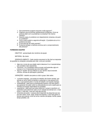 94
1. Que sentimentos surgiram enquanto vocês jogavam?
2. Imaginem que as bolinhas representavam problemas. Como as
pessoas lidam com os problemas na empresa? Da mesma
maneira?
3. Quando surge um problema num departamento /empresa, de quem
é o problema?
4. Como vocês avaliam a seguinte afirmação : O problema de um é o
problema de todos.
5. O que este tipo de visão acarreta?
6. É possível almejar a melhoria contínua sem o comprometimento
das pessoas?
FORMANDO EQUIPES
OBJETIVO: apresentação dos membros da equipe
MATERIAL: flip charts
DESENVOLVIMENTO : Cada membro escreverá no flip chart as respostas
às questões ou situações colocadas pelo líder, como por exemplo:
diga-nos o nome de sua cidade natal e descreva 3 ou 4 características
que considera mais importantes.
mencione 1 ou 2 profissões sobre as quais você aprendeu algo em
criança e 3 ou 4 impressões que teve sobre cada.
faça um “quadro” de sua infância ou sua “família” atual (incluindo
vizinhos, animais de estimação e parentes).
VARIAÇÕES : trabalho aos pares ou todo o grupo, falar sobre:
o primeiro emprego : que partes do trabalho não faziam sentido, que
opinião eu tenho sobre os patrões ou gerentes e o que aprendi com
eles, o que aprendi sobre o mundo do trabalho com aquele emprego.
antecedentes : pedir para os participantes fazerem uma lista sobre o
que gostariam de saber sobre os antecedentes do outro e pedir para os
membros da equipe responderem às questões.
superlativos : pedir para que todos observem o grupo e escolham um
superlativo para descrever cada um em relação aos demais (ex: o mais
jovem, o mais alto, o que tem mais tipo de avô)
entrevista aos pares : a pessoa deve responder às perguntas que seu
par fizer sobre: nome, cargo, tempo de empresa, o que mais gosta no
serviço que executa, como se tornou membro da equipe, família, passa
tempo predileto, etc.
 