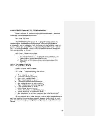 95
EXPLICITANDO EXPECTATIVAS E PREOCUPAÇÕES
OBJETIVO: levar os membros do grupo a compartilharem e refletirem
sobre suas preocupações e expectativas.
MATERIAL: flip chart
DESENVOLVIMENTO : O líder da equipe pede para que cada um,
individualmente, reflita sobre suas expectativas para com o projeto e suas
preocupações com os resultados. Após a reflexão individual, dividir o grupo em
pares e solicitar que compartilhem as respostas. Depois cada par deve colocar
para o grupo suas reflexões. Enquanto os grupos socializam suas respostas o
líder deve anotá-las no flip chart.
QUESTÕES PARA DISCUSSÃO:
1. O que a organização ou a equipe pode fazer pode fazer para
transformar em realidade as expectativas?
2. O que pode ser feito para evitar que aconteça qualquer fato
negativo?
MINHA SITUAÇÃO NO GRUPO
OBJETIVO: levar à auto-reflexão
MATERIAL: 1 folha com as perguntas abaixo:
Como me sinto no grupo?
Qual o meu espaço no grupo?
Quando fico mais à vontade?
O que me constrange no grupo?
Tenho mais facilidade de comunicação.....
Que coisas não gosto de falar no grupo?
O que me traz mais satisfação no grupo?
Como gostaria de ser no grupo?
O que (ainda) receio no grupo?
Minhas dificuldades no trabalho em grupo....
Minhas facilidades no trabalho em grupo....
Que dificuldades eu acho que causo aos que trabalham comigo?
DESENVOLVIMENTO : Pedir para que cada um reflita individualmente a
partir das questões colocadas. Caso a equipe já esteja madura, pode-se pedir
para que cada um coloque para o grupo o que gostaria de compartilhar com os
demais.
 