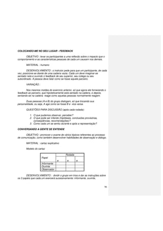 96
COLOCANDO-ME NO SEU LUGAR - FEEDBACK
OBJETIVO : levar os participantes a uma reflexão sobre o impacto que o
comportamento e as características pessoais de cada um causam nos demais.
MATERIAL : humano
DESENVOLVIMENTO : o instrutor pede para que um participante, de cada
vez, posicione-se diante de uma cadeira vazia. Cada um deve imaginar-se
sentado nela e ouvindo o feedback de seu superior, seu colega ou seu
subordinado. A pessoa deve falar como se fosse aquele parceiro.
VARIAÇÃO :
Nos mesmos moldes do exercício anterior, só que agora ele fornecendo o
feedback ao parceiro, que hipoteticamente está sentado na cadeira, e depois,
sentando-se na cadeira reage como aquelas pessoas normalmente reagem.
Duas pessoas (A e B) do grupo dialogam, só que trocando sua
personalidade, ou seja, A age como se fosse B e vice-versa.
QUESTÕES PARA DISCUSSÃO (após cada rodada):
1. O que pudemos observar, perceber?
2. O que pode ser inferido (hipóteses, conclusões provisórias,
conseqüências, recomendações)?
3. Como cada um se sentiu durante e após a representação?
CONVERSANDO A GENTE SE ENTENDE
OBJETIVO : promover o exame de vários tópicos referentes ao processo
de comunicação, como também desenvolver habilidades de observação e diálogo.
MATERIAL : cartaz explicativo
Modelo do cartaz
Rodada
Papel 1
a. a. a.
Informante A
Ouvinte B
Observador C
DESENVOLVIMENTO : dividir o grupo em trios e dar as instruções sobre
os 3 papéis que cada um exercerá sucessivamente: informante, ouvinte,
 