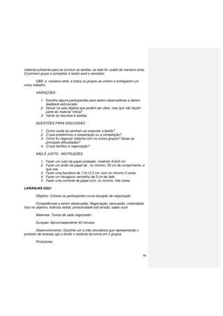 98
material suficiente para se concluir as tarefas, se este for usado da maneira certa.
O primeiro grupo a completar a tarefa será o vencedor.
OBS: a maneira certa é todos os grupos se unirem e entregarem um
único trabalho.
VARIAÇÕES :
1. Escolha alguns participantes para serem observadores e darem
feedback estruturado.
2. Deixar na sala objetos que podem ser úteis, mas que não façam
parte do material “oficial”.
3. Variar os recursos e tarefas.
QUESTÕES PARA DISCUSSÃO :
1. Como vocês se sentiram ao executar a tarefa?
2. O que predominou a cooperação ou a competição?
3. Como foi negociar material com os outros grupos? Quais as
principais dificuldades?
4. O que facilitou a negociação?
NÃO É JUSTO - INSTRUÇÕES
1. Fazer um cubo de papel prateado, medindo 5x5x5 cm.
2. Fazer um avião de papel de , no mínimo, 50 cm de comprimento, e
que voe.
3. Fazer uma bandeira de 7,5x12,5 cm, com no mínimo 3 cores.
4. Fazer um hexágono vermelho de 5 cm de lado.
5. Fazer uma corrente de papel com, no mínimo, três cores.
LARANJAS UGLI
Objetivo: Colocar os participantes numa situação de negociação
Competências a serem observadas: Negociação, persuasão, criatividade,
foco no objetivo, fluência verbal, produtividade sob tensão, saber ouvir
Materiais: Textos de cada negociador
Duração: Aproximadamente 40 minutos
Desenvolvimento: Escolher um a três voluntários que representarão o
produtor de laranjas ugli e dividir o restante da turma em 2 grupos.
Produtores:
 