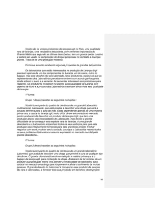 99
Vocês são os únicos produtores de laranjas ugli no País, uma qualidade
rara de laranjas, uma verdadeira descoberta, com sementes importadas do
Oriente Médio que segundo as últimas descobertas, tem um grande poder curativo
e poderá ser usado na composição de drogas poderosas no combate a doenças
graves. Trata-se de uma produção modesta.
Em breve estarão recebendo algumas propostas de grandes laboratórios.
Os laboratórios que estão interessados na produção de Laranjas Ugli
precisam apenas de um dos componentes da Laranja, um da casca, outro do
bagaço, mas este detalhe não será abordado pelos produtores, espera-se que os
representantes dos Laboratórios percebam e entrem num acordo ganha-ganha.
Ainda sobram o suco e a semente. As sementes interessam aos produtores para
replantio. Os produtores investiram no plantio desta qualidade de Laranja com
objetivo de lucro e a procura dos Laboratórios valorizam ainda mais esta qualidade
de laranjas.
1ª turma:
Grupo 1 deverá receber as seguintes instruções::
Vocês fazem parte do quadro de cientistas de um grande Laboratório
multinacional, Labosaúde, que está prestes a descobrir uma droga que será a
solução definitiva para a cura da Aids. Estão dependendo apenas de uma matéria
prima rara, a casca da laranja ugli, muito difícil de ser encontrada no mercado,
porém acabaram de descobrir um produtor de laranjas Ugli, que tem uma
produção abaixo das necessidades do Labosaúde, mas devido a grande
dificuldade de se conseguir esta espécie rara de laranjas, é uma grande
descoberta e o Laboratório empenhará todos os seus esforços para que esta
produção seja integralmente fornecida para este grandioso projeto. Fechar
negócios com esse produtor será a solução para que o Labosaúde resolva todos
os seus problemas financeiros e assuma expressão no mercado mundial pela
grande descoberta...
2ª turma:
Grupo 2 deverá receber as seguintes instruções:
Vocês fazem parte do quadro de cientistas de um grande laboratório:
Labormed, que acaba de descobrir uma droga que previne e cura de qualquer tipo
de câncer. O grande drama está sendo em relação a matéria prima que é o
bagaço da laranja ugli, para confecção da droga. Acabaram de ter notícias de um
produtor cuja produção inteira viria atender a necessidade do laboratório para
colocar no mercado uma droga que iria prevenir e aliviar o sofrimento de muitas
pessoas. O grande desafio do Labormed é convencer esse produtor de laranjas
tão rara e valorizadas, a fornecer toda sua produção em benefício deste projeto
 