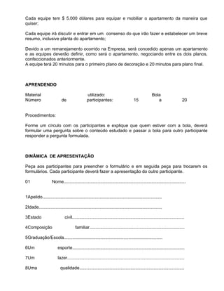 Cada equipe tem $ 5.000 dólares para equipar e mobiliar o apartamento da maneira que
quiser;

Cada equipe irá discutir e entrar em um consenso do que irão fazer e estabelecer um breve
resumo, inclusive planta do apartamento;

Devido a um remanejamento ocorrido na Empresa, será concedido apenas um apartamento
e as equipes deverão definir, como será o apartamento, negociando entre os dois planos,
confeccionados anteriormente.
A equipe terá 20 minutos para o primeiro plano de decoração e 20 minutos para plano final.



APRENDENDO

Material                                        utilizado:                                          Bola
Número                      de                  participantes:                       15                a                     20


Procedimentos:

Forme um círculo com os participantes e explique que quem estiver com a bola, deverá
formular uma pergunta sobre o conteúdo estudado e passar a bola para outro participante
responder a pergunta formulada.



DINÂMICA DE APRESENTAÇÃO

Peça aos participantes para preencher o formulário e em seguida peça para trocarem os
formulários. Cada participante deverá fazer a apresentação do outro participante.

01                  Nome....................................................................................................


1Apelido..................................................................................................

2Idade.....................................................................................................

3Estado                       civil............................................................................................

4Composição                            familiar..............................................................................

5Graduação/Escola.................................................................................

6Um                      esporte............................................................................................

7Um                      lazer................................................................................................

8Uma                       qualidade......................................................................................
 