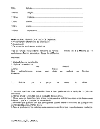 9Um                 defeito.............................................................................................

10Uma                 alegria...........................................................................................

11Uma                  tristeza..........................................................................................

12Um                sonho..............................................................................................

13Um                medo...............................................................................................

14Uma                 esperança.....................................................................................



MINHA ARTE Técnica: CRIATIVIDADE Objetivos:
               T
* Proporcionar o afloramento da criatividade
* Aquecimento
* Experimentar sentimentos autênticos

Tipo de Grupo: Independente Tamanho do Grupo:                                          Mínimo de 3 e Máximo de 10
participantes Tempo Necessário: Cerca de 45 Minutos

Materiais:

1 Muitas folhas de papel sulfite
2 Lápis de cera coloridos
3                           Fita                                                      adesiva
Arranjo                                                           Físico:
Sala     suficientemente     ampla,                   com         chão           de        madeira           ou        fórmica.
Processo:



1.      Solicitar            que            o           grupo             se            sente             no               chão,



2. Informar que irão fazer desenhos livres e que poderão utilizar qualquer cor para os
desenhos,
3. Dar ao grupo 15 minutos para a execução de suas artes,
1 Afixar todos os desenhos, lado a lado numa parede e solicitar que cada uma das pessoas
informe “o que” e o “por que” de seu desenho,
2 Informar que qualquer um dos participantes poderá alterar o desenho de qualquer dos
demais participantes, menos o seu,
3 Após a tarefa cumprida, solicitar que expressem o sentimento a respeito daquela mudança.




AUTO-AVALIAÇÃO GRUPAL
 