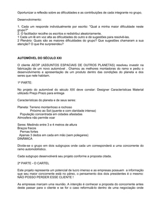 Oportunizar a reflexão sobre as dificuldades e as contribuições de cada integrante no grupo.

Desenvolvimento:

1. Cada um responde individualmente por escrito: "Qual a minha maior dificuldade neste
grupo?"
2. O facilitador recolhe os escritos e redistribui aleatoriamente.
1 Cada um lê em voz alta as dificuldades do outro e dá sugestões para resolvê-las.
2 Plenário: Quais são as maiores dificuldades do grupo? Que sugestões chamaram a sua
atenção? O que lhe surpreendeu?



AUTOMÓVEL DO SÉCULO XXI

O cliente AEOP (ASSUNTOS ESPACIAIS DE OUTROS PLANETAS) resolveu investir na
fabricação de um novo automóvel . Chamou as melhores montadoras do ramo e pediu o
desenvolvimento e apresentação de um produto dentro das condições do planeta e dos
seres que nele habitam.

1ª PARTE:

No projeto do automóvel do século XXI deve constar: Designer Características Material
utilizado Preço Prazo para entrega

Características do planeta e de seus seres:

Planeta: Terreno montanhoso e rochoso
         Próximo ao Sol (quente e com claridade intensa)
  População concentrada em cidades afastadas
Atmosfera não permite voar

Seres: Medindo entre 3 e 4 metros de altura
Braços fracos
 Pernas fortes
 Apenas 3 dedos em cada em mão (sem polegares)
DINÂMICA

Divide-se o grupo em dois subgrupos onde cada um corresponderá a uma concorrente do
ramo automobilístico.

Cada subgrupo desenvolverá seu projeto conforme a proposta citada.

2ª PARTE - O CARTEL

Este projeto representa um potencial de lucro imenso e as empresas possuem a informação
que seu maior concorrente está no páreo, o pensamento dos dois presidentes é o mesmo:
NÃO POSSO PERDER ESSE CLIENTE !

As empresas marcam uma reunião. A intenção é conhecer a proposta do concorrente antes
deste passar para o cliente e se for o caso reformulá-lo dentro de uma negociação onde
 