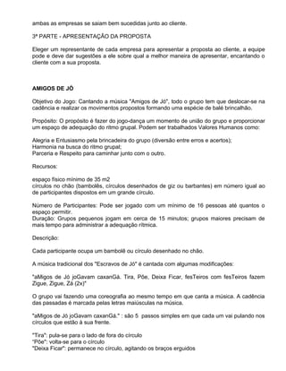ambas as empresas se saiam bem sucedidas junto ao cliente.

3ª PARTE - APRESENTAÇÃO DA PROPOSTA

Eleger um representante de cada empresa para apresentar a proposta ao cliente, a equipe
pode e deve dar sugestões a ele sobre qual a melhor maneira de apresentar, encantando o
cliente com a sua proposta.



AMIGOS DE JÓ

Objetivo do Jogo: Cantando a música "Amigos de Jó", todo o grupo tem que deslocar-se na
cadência e realizar os movimentos propostos formando uma espécie de balé brincalhão.

Propósito: O propósito é fazer do jogo-dança um momento de união do grupo e proporcionar
um espaço de adequação do ritmo grupal. Podem ser trabalhados Valores Humanos como:

Alegria e Entusiasmo pela brincadeira do grupo (diversão entre erros e acertos);
Harmonia na busca do ritmo grupal;
Parceria e Respeito para caminhar junto com o outro.

Recursos:

espaço físico mínimo de 35 m2
círculos no chão (bambolês, círculos desenhados de giz ou barbantes) em número igual ao
de participantes dispostos em um grande círculo.

Número de Participantes: Pode ser jogado com um mínimo de 16 pessoas até quantos o
espaço permitir.
Duração: Grupos pequenos jogam em cerca de 15 minutos; grupos maiores precisam de
mais tempo para administrar a adequação rítmica.

Descrição:

Cada participante ocupa um bambolê ou círculo desenhado no chão.

A música tradicional dos "Escravos de Jó" é cantada com algumas modificações:

"aMigos de Jó joGavam caxanGá. Tira, Põe, Deixa Ficar, fesTeiros com fesTeiros fazem
Zigue, Zigue, Zá (2x)"

O grupo vai fazendo uma coreografia ao mesmo tempo em que canta a música. A cadência
das passadas é marcada pelas letras maiúsculas na música.

"aMigos de Jó joGavam caxanGá." : são 5 passos simples em que cada um vai pulando nos
círculos que estão à sua frente.

"Tira": pula-se para o lado de fora do círculo
“Põe": volta-se para o círculo
"Deixa Ficar": permanece no círculo, agitando os braços erguidos
 