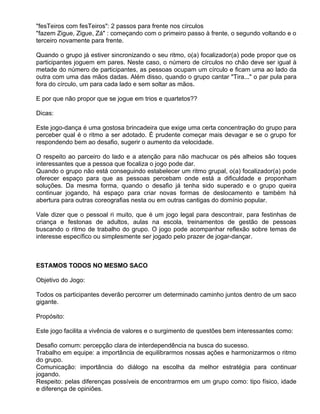 "fesTeiros com fesTeiros": 2 passos para frente nos círculos
"fazem Zigue, Zigue, Zá" : começando com o primeiro passo à frente, o segundo voltando e o
terceiro novamente para frente.

Quando o grupo já estiver sincronizando o seu ritmo, o(a) focalizador(a) pode propor que os
participantes joguem em pares. Neste caso, o número de círculos no chão deve ser igual à
metade do número de participantes, as pessoas ocupam um círculo e ficam uma ao lado da
outra com uma das mãos dadas. Além disso, quando o grupo cantar "Tira..." o par pula para
fora do círculo, um para cada lado e sem soltar as mãos.

E por que não propor que se jogue em trios e quartetos??

Dicas:

Este jogo-dança é uma gostosa brincadeira que exige uma certa concentração do grupo para
perceber qual é o ritmo a ser adotado. É prudente começar mais devagar e se o grupo for
respondendo bem ao desafio, sugerir o aumento da velocidade.

O respeito ao parceiro do lado e a atenção para não machucar os pés alheios são toques
interessantes que a pessoa que focaliza o jogo pode dar.
Quando o grupo não está conseguindo estabelecer um ritmo grupal, o(a) focalizador(a) pode
oferecer espaço para que as pessoas percebam onde está a dificuldade e proponham
soluções. Da mesma forma, quando o desafio já tenha sido superado e o grupo queira
continuar jogando, há espaço para criar novas formas de deslocamento e também há
abertura para outras coreografias nesta ou em outras cantigas do domínio popular.

Vale dizer que o pessoal ri muito, que é um jogo legal para descontrair, para festinhas de
criança e festonas de adultos, aulas na escola, treinamentos de gestão de pessoas
buscando o ritmo de trabalho do grupo. O jogo pode acompanhar reflexão sobre temas de
interesse específico ou simplesmente ser jogado pelo prazer de jogar-dançar.



ESTAMOS TODOS NO MESMO SACO

Objetivo do Jogo:

Todos os participantes deverão percorrer um determinado caminho juntos dentro de um saco
gigante.

Propósito:

Este jogo facilita a vivência de valores e o surgimento de questões bem interessantes como:

Desafio comum: percepção clara de interdependência na busca do sucesso.
Trabalho em equipe: a importância de equilibrarmos nossas ações e harmonizarmos o ritmo
do grupo.
Comunicação: importância do diálogo na escolha da melhor estratégia para continuar
jogando.
Respeito: pelas diferenças possíveis de encontrarmos em um grupo como: tipo físico, idade
e diferença de opiniões.
 