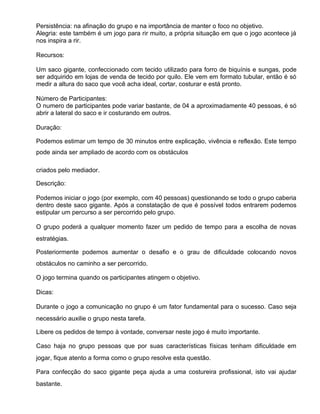 Persistência: na afinação do grupo e na importância de manter o foco no objetivo.
Alegria: este também é um jogo para rir muito, a própria situação em que o jogo acontece já
nos inspira a rir.

Recursos:

Um saco gigante, confeccionado com tecido utilizado para forro de biquínis e sungas, pode
ser adquirido em lojas de venda de tecido por quilo. Ele vem em formato tubular, então é só
medir a altura do saco que você acha ideal, cortar, costurar e está pronto.

Número de Participantes:
O numero de participantes pode variar bastante, de 04 a aproximadamente 40 pessoas, é só
abrir a lateral do saco e ir costurando em outros.

Duração:

Podemos estimar um tempo de 30 minutos entre explicação, vivência e reflexão. Este tempo
pode ainda ser ampliado de acordo com os obstáculos

criados pelo mediador.

Descrição:

Podemos iniciar o jogo (por exemplo, com 40 pessoas) questionando se todo o grupo caberia
dentro deste saco gigante. Após a constatação de que é possível todos entrarem podemos
estipular um percurso a ser percorrido pelo grupo.

O grupo poderá a qualquer momento fazer um pedido de tempo para a escolha de novas
estratégias.

Posteriormente podemos aumentar o desafio e o grau de dificuldade colocando novos
obstáculos no caminho a ser percorrido.

O jogo termina quando os participantes atingem o objetivo.

Dicas:

Durante o jogo a comunicação no grupo é um fator fundamental para o sucesso. Caso seja
necessário auxilie o grupo nesta tarefa.

Libere os pedidos de tempo à vontade, conversar neste jogo é muito importante.

Caso haja no grupo pessoas que por suas características físicas tenham dificuldade em
jogar, fique atento a forma como o grupo resolve esta questão.

Para confecção do saco gigante peça ajuda a uma costureira profissional, isto vai ajudar
bastante.
 